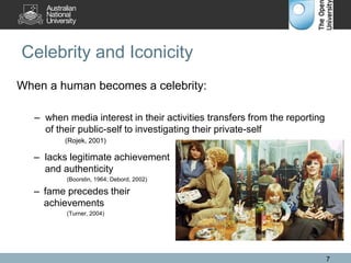 Celebrity and Iconicity
When a human becomes a celebrity:
– when media interest in their activities transfers from the reporting
of their public-self to investigating their private-self
(Rojek, 2001)
– lacks legitimate achievement
and authenticity
(Boorstin, 1964; Debord, 2002)
– fame precedes their
achievements
(Turner, 2004)
7
 