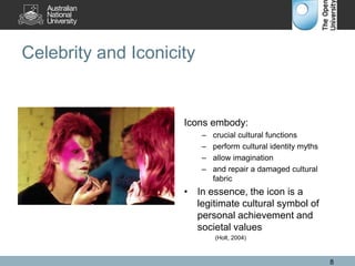 Celebrity and Iconicity
Icons embody:
– crucial cultural functions
– perform cultural identity myths
– allow imagination
– and repair a damaged cultural
fabric
• In essence, the icon is a
legitimate cultural symbol of
personal achievement and
societal values
(Holt, 2004)
8
 