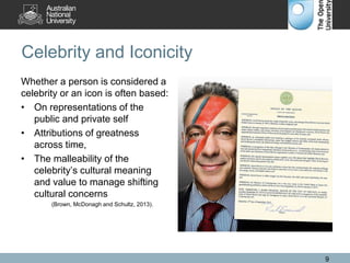 Celebrity and Iconicity
Whether a person is considered a
celebrity or an icon is often based:
• On representations of the
public and private self
• Attributions of greatness
across time,
• The malleability of the
celebrity’s cultural meaning
and value to manage shifting
cultural concerns
(Brown, McDonagh and Schultz, 2013).
9
 