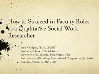 How to Succeed in Faculty Roles as a Qualitative Social Work Researcher Jane F. Gilgun, Ph.D., LICSW Professor, School of Social Work University of Minnesota, Twin Cities, USA Preconference Workshop, International Congress on Qualitative Inquiry, Urbana, IL, May 2010 