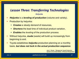 Lesson Three: Transferring Technologies
                                Heijunka

 Heijunka is a leveling of production (volume and variety).
 Production by heijunka:
       Creates a steady demand of resources,
       Shortens the lead time of individual product variation,
       Enables the leveling of the production process.
 Without heijunka, muda (waste) will build up increasingly from
  beginning to end.
 Toyota establishes heijunka production planning on a monthly
  basis, but does not lock in the actual production sequence.
                                                     John Y. Shook. “Bringing the Toyota Production
                                                     System to the United States: A Personal Perspective”


July 12                     jpgillis@umd.umich.edu                                                10
 