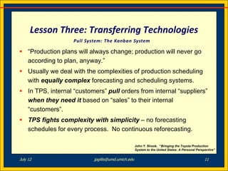 Lesson Three: Transferring Technologies
                   Pull System: The Kanban System

 “Production plans will always change; production will never go
  according to plan, anyway.”
 Usually we deal with the complexities of production scheduling
  with equally complex forecasting and scheduling systems.
 In TPS, internal “customers” pull orders from internal “suppliers”
  when they need it based on “sales” to their internal
  “customers”.
 TPS fights complexity with simplicity – no forecasting
  schedules for every process. No continuous reforecasting.

                                                    John Y. Shook. “Bringing the Toyota Production
                                                    System to the United States: A Personal Perspective”


July 12                    jpgillis@umd.umich.edu                                                11
 
