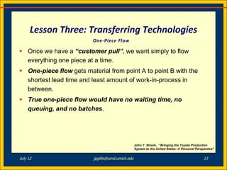 Lesson Three: Transferring Technologies
                         One-Piece Flow

 Once we have a “customer pull”, we want simply to flow
  everything one piece at a time.
 One-piece flow gets material from point A to point B with the
  shortest lead time and least amount of work-in-process in
  between.
 True one-piece flow would have no waiting time, no
  queuing, and no batches.




                                                   John Y. Shook. “Bringing the Toyota Production
                                                   System to the United States: A Personal Perspective”


July 12                   jpgillis@umd.umich.edu                                                13
 