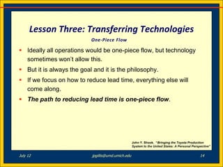 Lesson Three: Transferring Technologies
                           One-Piece Flow

 Ideally all operations would be one-piece flow, but technology
  sometimes won’t allow this.
 But it is always the goal and it is the philosophy.
 If we focus on how to reduce lead time, everything else will
  come along.
 The path to reducing lead time is one-piece flow.




                                                    John Y. Shook. “Bringing the Toyota Production
                                                    System to the United States: A Personal Perspective”


July 12                    jpgillis@umd.umich.edu                                                14
 