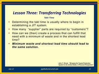 Lesson Three: Transferring Technologies
                           Takt Time

 Determining the takt time is usually where to begin in
  establishing a JIT system.
 How many “supplier” parts are required by “customers”?
 How can we (then) create a process that can fulfill that
  need with a minimum of waste and in the shortest lead
  time?
 Minimum waste and shortest lead time should lead to
  the same solution.




                                                John Y. Shook. “Bringing the Toyota Production
                                                System to the United States: A Personal Perspective”


July 12                jpgillis@umd.umich.edu                                                16
 