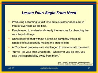 Lesson Four: Begin From Need

 Producing according to takt time puts customer needs out in
  front of everyone all the time.
 People need to understand clearly the reasons for changing the
  way they do things.
 Ohno believed that without a crisis no company would be
  capable of successfully making the shift to lean
 At Toyota all proposals are challenged to demonstrate the need.
 “Never tell your staff what to do. Whenever you do that, you
  take the responsibility away from them.”

                                                  John Y. Shook. “Bringing the Toyota Production
                                                  System to the United States: A Personal Perspective”


July 12                  jpgillis@umd.umich.edu                                                17
 