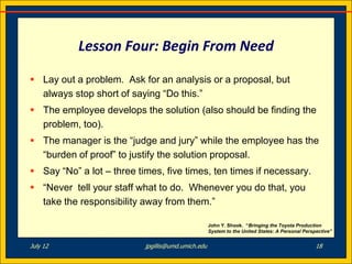 Lesson Four: Begin From Need

 Lay out a problem. Ask for an analysis or a proposal, but
  always stop short of saying “Do this.”
 The employee develops the solution (also should be finding the
  problem, too).
 The manager is the “judge and jury” while the employee has the
  “burden of proof” to justify the solution proposal.
 Say “No” a lot – three times, five times, ten times if necessary.
 “Never tell your staff what to do. Whenever you do that, you
  take the responsibility away from them.”

                                                    John Y. Shook. “Bringing the Toyota Production
                                                    System to the United States: A Personal Perspective”


July 12                    jpgillis@umd.umich.edu                                                18
 