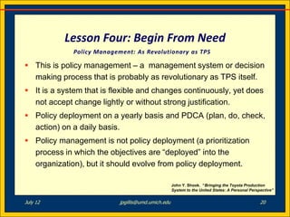 Lesson Four: Begin From Need
             Policy Management: As Revolutionary as TPS

 This is policy management – a management system or decision
  making process that is probably as revolutionary as TPS itself.
 It is a system that is flexible and changes continuously, yet does
  not accept change lightly or without strong justification.
 Policy deployment on a yearly basis and PDCA (plan, do, check,
  action) on a daily basis.
 Policy management is not policy deployment (a prioritization
  process in which the objectives are “deployed” into the
  organization), but it should evolve from policy deployment.

                                                    John Y. Shook. “Bringing the Toyota Production
                                                    System to the United States: A Personal Perspective”


July 12                    jpgillis@umd.umich.edu                                                20
 