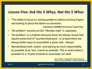 Lesson Five: Ask the 5 Whys, Not the 5 Whos
 “The ability to focus on solving problems without pointing fingers
  and looking to place the blame on someone.”
                                 (Takeaway of NUMMI Americans at Toyota City)

 “No problem” sounds-out like “Monday night” in Japanese.
 “No problem” is a problem because there are always issues that
  require some kind of “countermeasusure”; or at least there are
  always better ways to accomplish a given task. Always.
 Standardized work, kaizen, and placing as much responsibility
  as possible at as “low” a level as possible. This is what makes it
  possible for a Toyota worksite to essentially run itself.
                                                    John Y. Shook. “Bringing the Toyota Production
                                                    System to the United States: A Personal Perspective”


July 12                    jpgillis@umd.umich.edu                                                21
 