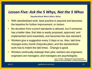 Lesson Five: Ask the 5 Whys, Not the 5 Whos
                   Standardized Work Alters Roles

 With standardized work, best practice is assured and becomes
  the baseline for further improvement, or kaizen.
 No deviation from current standards is allowed, but if someone
  has a better idea, that idea is easily proposed, approved, and
  implemented (and rewarded), and becomes the new standard.
 Workers give a suggestion every 3 days or so. Also, takt time
  changes every month (heijunka plan), and the standardized
  work has to match the takt times. Change is good.
 Workers continually redesign their jobs; workers are engineers;
  engineers are managers; and managers are psychologists.
                                                   John Y. Shook. “Bringing the Toyota Production
                                                   System to the United States: A Personal Perspective”


July 12                   jpgillis@umd.umich.edu                                                22
 