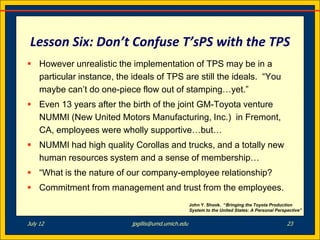 Lesson Six: Don’t Confuse T’sPS with the TPS
 However unrealistic the implementation of TPS may be in a
  particular instance, the ideals of TPS are still the ideals. “You
  maybe can’t do one-piece flow out of stamping…yet.”
 Even 13 years after the birth of the joint GM-Toyota venture
  NUMMI (New United Motors Manufacturing, Inc.) in Fremont,
  CA, employees were wholly supportive…but…
 NUMMI had high quality Corollas and trucks, and a totally new
  human resources system and a sense of membership…
 “What is the nature of our company-employee relationship?
 Commitment from management and trust from the employees.
                                                    John Y. Shook. “Bringing the Toyota Production
                                                    System to the United States: A Personal Perspective”


July 12                    jpgillis@umd.umich.edu                                                23
 