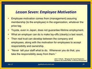 Lesson Seven: Employee Motivation
 Employee motivation comes from (management) assuring
  membership (to the employee) in the organization, whatever the
  price tag.
 Toyota, even in Japan, does not guarantee lifetime employment.
 What an employer can do is make lay-offs (clearly) a last resort.
 Then real trust can develop between the company and
  employees, along with the motivation for employees to accept
  responsibility and ownership.
 “Never tell your staff what to do. Whenever you do that, you
  take the responsibility away from them.”
                                                   John Y. Shook. “Bringing the Toyota Production
                                                   System to the United States: A Personal Perspective”


July 12                   jpgillis@umd.umich.edu                                                24
 