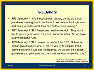 TPS Debate
 TPS Authority 1: “We’ll focus almost entirely on the plant floor,
  just demonstrating how to implement. As companies implement
  and begin to understand, they can do their own training.”
 TPS Authority 2: “But Americans need a rulebook. They don’t
  like to play a game when they don’t know the rules. So we have
  to give them the rules.”
 TPS Authority 1: “But there is no rulebook for TPS. If there is,
  please give it to me; I want it, too. If you try to simplify it and
  carve it in stone, it will lose its essence. All we can do is teach
  guidelines and principles and demonstrate how to use the tools.”

                                                    John Y. Shook. “Bringing the Toyota Production
                                                    System to the United States: A Personal Perspective”


July 12                    jpgillis@umd.umich.edu                                                25
 