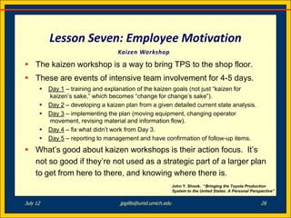 Lesson Seven: Employee Motivation
                                    Kaizen Workshop

 The kaizen workshop is a way to bring TPS to the shop floor.
 These are events of intensive team involvement for 4-5 days.
         Day 1 – training and explanation of the kaizen goals (not just “kaizen for
          kaizen’s sake,” which becomes “change for change’s sake”).
         Day 2 – developing a kaizen plan from a given detailed current state analysis.
         Day 3 – implementing the plan (moving equipment, changing operator
          movement, revising material and information flow).
         Day 4 – fix what didn’t work from Day 3.
         Day 5 – reporting to management and have confirmation of follow-up items.
 What’s good about kaizen workshops is their action focus. It’s
  not so good if they’re not used as a strategic part of a larger plan
  to get from here to there, and knowing where there is.
                                                             John Y. Shook. “Bringing the Toyota Production
                                                             System to the United States: A Personal Perspective”


July 12                             jpgillis@umd.umich.edu                                                26
 
