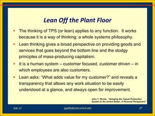 Lean Off the Plant Floor
 The thinking of TPS (or lean) applies to any function. It works
  because it is a way of thinking; a whole systems philosophy.
 Lean thinking gives a broad perspective on providing goods and
  services that goes beyond the bottom line and the stodgy
  principles of mass-producing capitalism.
 It is a human system – customer focused, customer driven – in
  which employees are also customers.
 Lean asks: “What adds value for my customer?” and reveals a
  transparency that allows any work situation to be easily
  understood at a glance, and always open for improvement.

                                                   John Y. Shook. “Bringing the Toyota Production
                                                   System to the United States: A Personal Perspective”


July 12                   jpgillis@umd.umich.edu                                                27
 