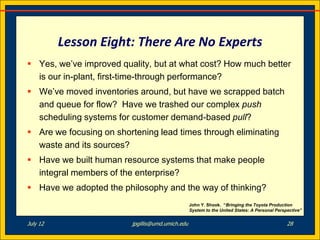 Lesson Eight: There Are No Experts
 Yes, we’ve improved quality, but at what cost? How much better
  is our in-plant, first-time-through performance?
 We’ve moved inventories around, but have we scrapped batch
  and queue for flow? Have we trashed our complex push
  scheduling systems for customer demand-based pull?
 Are we focusing on shortening lead times through eliminating
  waste and its sources?
 Have we built human resource systems that make people
  integral members of the enterprise?
 Have we adopted the philosophy and the way of thinking?
                                                  John Y. Shook. “Bringing the Toyota Production
                                                  System to the United States: A Personal Perspective”


July 12                  jpgillis@umd.umich.edu                                                28
 