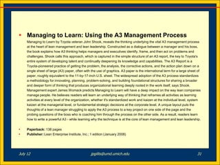  Managing to Learn: Using the A3 Management Process
     Managing to Learn by Toyota veteran John Shook, reveals the thinking underlying the vital A3 management process
     at the heart of lean management and lean leadership. Constructed as a dialogue between a manager and his boss,
     the book explains how A3 thinking helps managers and executives identify, frame, and then act on problems and
     challenges. Shook calls this approach, which is captured in the simple structure of an A3 report, the key to Toyota's
     entire system of developing talent and continually deepening its knowledge and capabilities. The A3 Report is a
     Toyota-pioneered practice of getting the problem, the analysis, the corrective actions, and the action plan down on a
     single sheet of large (A3) paper, often with the use of graphics. A3 paper is the international term for a large sheet of
     paper, roughly equivalent to the 11-by-17-inch U.S. sheet. The widespread adoption of the A3 process standardizes
     a methodology for innovating, planning, problem-solving, and building foundational structures for sharing a broader
     and deeper form of thinking that produces organizational learning deeply rooted in the work itself, says Shook.
     Management expert James Womack predicts Managing to Learn will have a deep impact on the way lean companies
     manage people. He believes readers will learn an underlying way of thinking that reframes all activities as learning
     activities at every level of the organization, whether it's standardized work and kaizen at the individual level, system
     kaizen at the managerial level, or fundamental strategic decisions at the corporate level. A unique layout puts the
     thoughts of a lean manager struggling to apply the A3 process to a key project on one side of the page and the
     probing questions of the boss who is coaching him through the process on the other side. As a result, readers learn
     how to write a powerful A3 - while learning why the technique is at the core of lean management and lean leadership.


    Paperback: 138 pages
    Publisher: Lean Enterprise Institute, Inc.; 1 edition (January 2008)




July 12                                          jpgillis@umd.umich.edu                                                    31
 