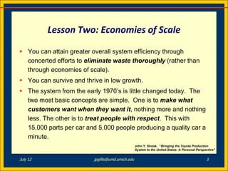 Lesson Two: Economies of Scale

 You can attain greater overall system efficiency through
  concerted efforts to eliminate waste thoroughly (rather than
  through economies of scale).
 You can survive and thrive in low growth.
 The system from the early 1970’s is little changed today. The
  two most basic concepts are simple. One is to make what
  customers want when they want it, nothing more and nothing
  less. The other is to treat people with respect. This with
  15,000 parts per car and 5,000 people producing a quality car a
  minute.
                                                   John Y. Shook. “Bringing the Toyota Production
                                                   System to the United States: A Personal Perspective”


July 12                   jpgillis@umd.umich.edu                                                 5
 