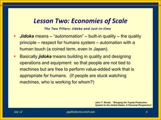Lesson Two: Economies of Scale
               The Two Pillars: Jidoka and Just-in-time

 Jidoka means – “autonomation” – built-in quality – the quality
  principle – respect for humans system – automation with a
  human touch (a coined term, even in Japan).
 Basically jidoka means building in quality and designing
  operations and equipment so that people are not tied to
  machines but are free to perform value-added work that is
  appropriate for humans. (If people are stuck watching
  machines, who is working for whom?)



                                                     John Y. Shook. “Bringing the Toyota Production
                                                     System to the United States: A Personal Perspective”


July 12                     jpgillis@umd.umich.edu                                                 6
 