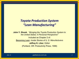 Toyota Production System
                   “Lean Manufacturing”

          John Y. Shook. “Bringing the Toyota Production System to
                  the United States: A Personal Perspective”
                            Included as Chapter 2 of:
            Becoming Lean: Inside Stories of U. S. Manufacturers
                             Jeffrey K. Liker, Editor
                    (Portland, OR: Productivity Press, 1998)



July 12                       jpgillis@umd.umich.edu                 1
 