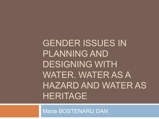 GENDER ISSUES IN
PLANNING AND
DESIGNING WITH
WATER. WATER AS A
HAZARD AND WATER AS
HERITAGE
Maria BOSTENARU DAN
 