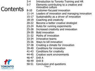 3-4 	Introduction to Toronto Training and HR5-7		Elements contributing to a creative and 	innovative culture8-10		Customer-focused innovation11-14	Leaders of innovation and managing innovation15-17	Sustainability as a driver of innovation18-19	Coaching and creativity20-22	Become a better creative strategist23-24	Rules for running experiments25-28	Increased creativity and innovation29-30	Bold innovation31-32	Myths of innovation33-34	Innovative teams35-36	Ways to kill innovation37-38	Creating a climate for innovation39-40	Conditions for innovation41-43	Conditions for creativity44-45	Creative work environments46-47	Drill A48-49	Drill B50-51	Conclusion and questionsContentsPage 2