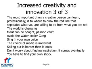Page 26Increased creativity and innovation 1 of 3Ignore everybodyThe idea doesn’t have to be big…it just has to change the worldPut the hours inIf your business plan depends on you being ‘discovered’ by some big shot, your plan will probably failYou are responsible for your own experienceEveryone is born creative; everyone is given a box of crayons in kindergartenKeep your day jobWorrying about ‘commercial’ v ‘artistic’ is a waste of time