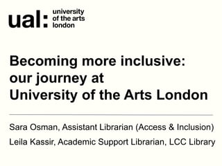 Sara Osman, Assistant Librarian (Access & Inclusion)
Leila Kassir, Academic Support Librarian, LCC Library
Becoming more inclusive:
our journey at
University of the Arts London
 