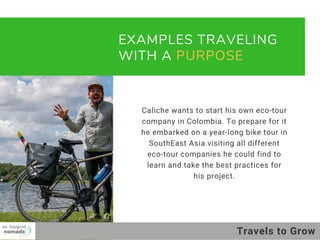 EXAMPLES TRAVELING
WITH A PURPOSE 
Caliche wants to start his own eco-tour
company in Colombia. To prepare for it
he embarked on a year-long bike tour in
SouthEast Asia visiting all different
eco-tour companies he could find to
learn and take the best practices for
his project.
01
02
03
Travels to Grow
 