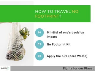 HOW TO TRAVEL NO
FOOTPRINT?
No Footprint Kit
01 Mindful of one's decision
impact
02
Apply the 5Rs (Zero Waste)03
Fights for our Planet
 