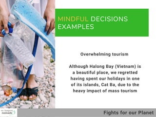 MINDFUL DECISIONS
EXAMPLES
01
02
03
Overwhelming tourism 
Although Halong Bay (Vietnam) is
a beautiful place, we regretted
having spent our holidays in one
of its islands, Cat Ba, due to the
heavy impact of mass tourism
Fights for our Planet
 