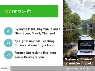 N O F O O T P R I N T N O M A D S . C O M
MY RESUMÉ?
8y nomad: UK, Cayman Islands,
Nicaragua, Brazil, Thailand
2y digital nomad: Teaching
Online and creating a brand
Former Operations Engineer
now a Greenpreneur
01
02
03
Business-oriented 
planet-lover geek
 