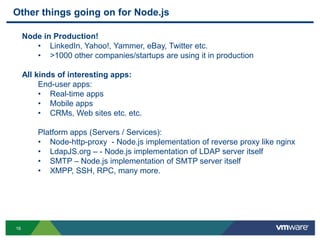 Other things going on for Node.js

     Node in Production!
        • LinkedIn, Yahoo!, Yammer, eBay, Twitter etc.
        • >1000 other companies/startups are using it in production

     All kinds of interesting apps:
          End-user apps:
          • Real-time apps
          • Mobile apps
          • CRMs, Web sites etc. etc.

         Platform apps (Servers / Services):
         • Node-http-proxy - Node.js implementation of reverse proxy like nginx
         • LdapJS.org – - Node.js implementation of LDAP server itself
         • SMTP – Node.js implementation of SMTP server itself
         • XMPP, SSH, RPC, many more.




16
 