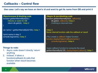 Callbacks – Control flow
 Use case: Let‟s say we have an item‟s id and want to get its name from DB and print it


//Synchronous & blocking code               //Async & non-blocking code
function getItemNameById(id) {              function getItemNameById(id, callback) {
      //blocks or waits for DB                    db.get(id, callback); //step 2
      return db.get(id); //step 2                 //nothing is returned here
}                                           }

var name = getItemNameById(100); //step 1   //step 3
                                            Some internal function calls the callback w/ result
//print name in step 3
console.log(name); //step 3                 //You create a callback helper function
                                            function displayHelperCallback(name) {
                                                  console.log(name); //step 4
                                            }

Things to note:                             //pass callback function to consume the result
1. Async code doesn‟t directly „return‟     getItemNameById(100, displayHelperCallback); //step 1
   anything
2. Instead, it takes a
   function(callback) & calls that
   function when result becomes
   available

  19
 