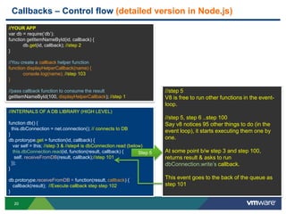 Callbacks – Control flow (detailed version in Node.js)
//YOUR APP
var db = require(„db‟);
function getItemNameById(id, callback) {
       db.get(id, callback); //step 2
}

//You create a callback helper function
function displayHelperCallback(name) {
       console.log(name); //step 103
}

//pass callback function to consume the result                            //step 5
getItemNameById(100, displayHelperCallback); //step 1                     V8 is free to run other functions in the event-
                                                                          loop.
//INTERNALS OF A DB LIBRARY (HIGH LEVEL)
                                                                          //step 5, step 6 ..step 100
function db() {                                                           Say v8 notices 95 other things to do (in the
  this.dbConnection = net.connection(); // connects to DB
                                                                          event loop), it starts executing them one by
}
db.protorype.get = function(id, callback) {                               one.
   var self = this; //step 3 & //step4 is dbConnection.read (below)
   this.dbConnection.read(id, function(result, callback) {       Step 5   At some point b/w step 3 and step 100,
    self. receiveFromDB(result, callback);//step 101                      returns result & asks to run
  });                                                                     dbConnection.write‟s callback.
}

db.protorype.receiveFromDB = function(result, callback) {                 This event goes to the back of the queue as
  callback(result); //Execute callback step step 102                      step 101
}

  20
 