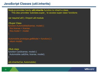 JavaScript Classes (util.inherits)

     Node.js provides handy util.inherits function to inherit a class.
     - This also provides „subclass.super_‟ to access super class‟ functions

     var require(„util‟); //import util module

     //Super Class
     function Automobile(license, model) {
       this.license = license;
       this.model = model;
     }

     Automobile.prototype.getModel = function() {
       return model;
     }

     //Sub class
     function Car(license, model) {
       Automobile.call(this, license, model);
     }

     util.inherits(Car, Automobile);


22
 