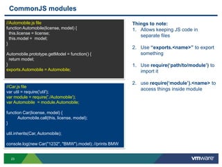 CommonJS modules
//Automobile.js file                                      Things to note:
function Automobile(license, model) {                     1. Allows keeping JS code in
  this.license = license;
                                                             separate files
  this.model = model;
}
                                                          2. Use “exports.<name>” to export
Automobile.prototype.getModel = function() {                 something
  return model;
}                                                         1. Use require(„path/to/module‟) to
exports.Automobile = Automobile;                             import it

                                                          2. use require(„module‟).<name> to
//Car.js file
                                                             access things inside module
var util = require('util');
var module = require('./Automobile');
var Automobile = module.Automobile;

function Car(license, model) {
      Automobile.call(this, license, model);
}

util.inherits(Car, Automobile);

console.log(new Car("1232", "BMW").model); //prints BMW


  23
 