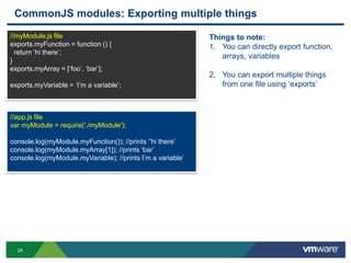CommonJS modules: Exporting multiple things
//myModule.js file                                           Things to note:
exports.myFunction = function () {                           1. You can directly export function,
  return „hi there‟;
                                                                arrays, variables
}
exports.myArray = [„foo‟, „bar‟];
                                                             2. You can export multiple things
exports.myVariable = „I‟m a variable‟;                          from one file using „exports‟



//app.js file
var myModule = require('./myModule');

console.log(myModule.myFunction()); //prints „‟hi there‟
console.log(myModule.myArray[1]); //prints „bar‟
console.log(myModule.myVariable); //prints I‟m a variable‟




  24
 