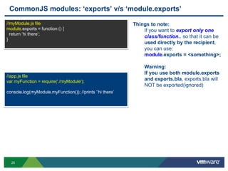 CommonJS modules: „exports‟ v/s „module.exports‟
//myModule.js file                                         Things to note:
module.exports = function () {                                 If you want to export only one
  return „hi there‟;
                                                               class/function.. so that it can be
}
                                                               used directly by the recipient,
                                                               you can use:
                                                               module.exports = <something>;

                                                               Warning:
                                                               If you use both module.exports
//app.js file
var myFunction = require('./myModule');
                                                               and exports.bla, exports.bla will
                                                               NOT be exported(ignored)
console.log(myModule.myFunction()); //prints „‟hi there‟




  25
 