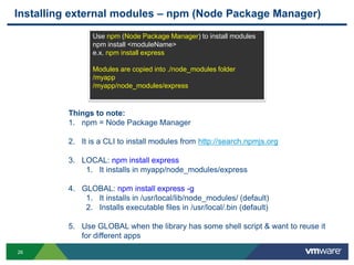 Installing external modules – npm (Node Package Manager)
                Use npm (Node Package Manager) to install modules
                npm install <moduleName>
                e.x. npm install express

                Modules are copied into ./node_modules folder
                /myapp
                /myapp/node_modules/express



         Things to note:
         1. npm = Node Package Manager

         2. It is a CLI to install modules from http://search.npmjs.org

         3. LOCAL: npm install express
             1. It installs in myapp/node_modules/express

         4. GLOBAL: npm install express -g
             1. It installs in /usr/local/lib/node_modules/ (default)
             2. Installs executable files in /usr/local/.bin (default)

         5. Use GLOBAL when the library has some shell script & want to reuse it
            for different apps

26
 