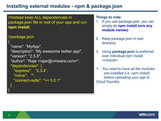Installing external modules - npm & package.json

//Instead keep ALL dependencies in               Things to note:
package.json file in root of your app and run:   1. If you use package.json, you can
npm install                                         simply do npm install (w/o any
                                                    module names)
//package.json                                   2. Keep package.json in root
{                                                   directory
  "name": ”MyApp",
  "description": ”My awesome twitter app",       3. Using package.json is preferred
  "version": "2.5.8",                               over individual npm install
  "author": ”Raja <rajar@vmware.com>",              <module>
  "dependencies": {
                                                 1. You need to have all the modules
    "express": “2.3.4”,
                                                     pre-installed (i.e. npm install)
    "mime": "",                                      before uploading your app to
    "connect-redis": ">= 0.0.1"                  Cloud Foundry
  }
}




27
 