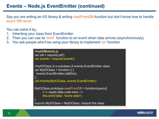Events – Node.js EventEmitter (continued)

Say you are writing an I/O library & writing readFromDB function but don‟t know how to handle
async DB result.

You can solve it by..
1. Inheriting your class from EventEmitter
2. Then you can use its „emit‟ function to an event when data arrives (asynchronously)
3. You ask people who‟ll be using your library to implement „on‟ function

                 //myIOModule.js
                 var util = require('util');
                 var events = require('events');

                 //myIOClass is a subclass of events.EventEmitter class
                 var MyIOClass = function () {
                   events.EventEmitter.call(this);
                 };
                 util.inherits(MyIOClass, events.EventEmitter);

                 MyIOClass.prototype.readFromDB = function(query){
                      // <--reads data code here -->
                      this.emit('data', "some data");
                 }
                 exports.MyIOClass = MyIOClass; //export the class


30
 