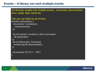 Events – A library can emit multiple events

     I/O libraries usually emit multiple events.. connected, disconnected,
     error, ready, data, result etc.

     //So you can listen to all of them..
     function myFunction() {
       db.on(„error‟, function(e) {
         console.error(e);
      });

      db.on(„connect‟, function() { //db is connected
        db.query(user);
     });
      db.on(„disconnect‟, function(){
       console.log(„db disconnected‟);
     });

         db.connect(„127.0.0.1‟, „100‟);
     }




32
 
