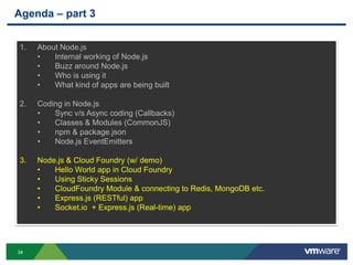 Agenda – part 3


1.   About Node.js
     •   Internal working of Node.js
     •   Buzz around Node.js
     •   Who is using it
     •   What kind of apps are being built

2.   Coding in Node.js
     •   Sync v/s Async coding (Callbacks)
     •   Classes & Modules (CommonJS)
     •   npm & package.json
     •   Node.js EventEmitters

3.   Node.js & Cloud Foundry (w/ demo)
     •   Hello World app in Cloud Foundry
     •   Using Sticky Sessions
     •   CloudFoundry Module & connecting to Redis, MongoDB etc.
     •   Express.js (RESTful) app
     •   Socket.io + Express.js (Real-time) app




34
 