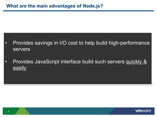 What are the main advantages of Node.js?




•       Provides savings in I/O cost to help build high-performance
        servers

•       Provides JavaScript interface build such servers quickly &
        easily




    4
 