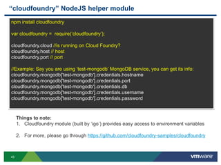 “cloudfoundry” NodeJS helper module
npm install cloudfoundry

var cloudfoundry = require(„cloudfoundry‟);

cloudfoundry.cloud //is running on Cloud Foundry?
cloudfoundry.host // host
cloudfoundry.port // port

//Example: Say you are using „test-mongodb‟ MongoDB service, you can get its info:
cloudfoundry.mongodb['test-mongodb'].credentials.hostname
cloudfoundry.mongodb['test-mongodb'].credentials.port
cloudfoundry.mongodb['test-mongodb'].credentials.db
cloudfoundry.mongodb['test-mongodb'].credentials.username
cloudfoundry.mongodb['test-mongodb'].credentials.password



     Things to note:
     1. Cloudfoundry module (built by „igo‟) provides easy access to environment variables

     2. For more, please go through https://github.com/cloudfoundry-samples/cloudfoundry



43
 