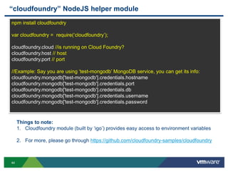 “cloudfoundry” NodeJS helper module
npm install cloudfoundry

var cloudfoundry = require(„cloudfoundry‟);

cloudfoundry.cloud //is running on Cloud Foundry?
cloudfoundry.host // host
cloudfoundry.port // port

//Example: Say you are using „test-mongodb‟ MongoDB service, you can get its info:
cloudfoundry.mongodb['test-mongodb'].credentials.hostname
cloudfoundry.mongodb['test-mongodb'].credentials.port
cloudfoundry.mongodb['test-mongodb'].credentials.db
cloudfoundry.mongodb['test-mongodb'].credentials.username
cloudfoundry.mongodb['test-mongodb'].credentials.password



     Things to note:
     1. Cloudfoundry module (built by „igo‟) provides easy access to environment variables

     2. For more, please go through https://github.com/cloudfoundry-samples/cloudfoundry



44
 