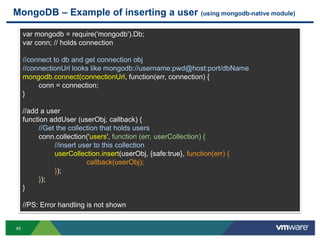 MongoDB – Example of inserting a user (using mongodb-native module)

     var mongodb = require('mongodb').Db;
     var conn; // holds connection

     //connect to db and get connection obj
     //connectionUrl looks like mongodb://username:pwd@host:port/dbName
     mongodb.connect(connectionUrl, function(err, connection) {
          conn = connection;
     }

     //add a user
     function addUser (userObj, callback) {
          //Get the collection that holds users
          conn.collection('users', function (err, userCollection) {
               //insert user to this collection
               userCollection.insert(userObj, {safe:true}, function(err) {
                          callback(userObj);
               });
          });
     }

     //PS: Error handling is not shown


45
 