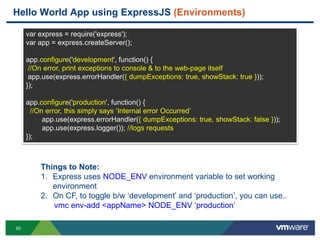 Hello World App using ExpressJS (Environments)

     var express = require('express');
     var app = express.createServer();

     app.configure('development', function() {
      //On error, print exceptions to console & to the web-page itself
      app.use(express.errorHandler({ dumpExceptions: true, showStack: true }));
     });

     app.configure('production', function() {
       //On error, this simply says „Internal error Occurred‟
           app.use(express.errorHandler({ dumpExceptions: true, showStack: false }));
           app.use(express.logger()); //logs requests
     });



         Things to Note:
         1. Express uses NODE_ENV environment variable to set working
            environment
         2. On CF, to toggle b/w „development‟ and „production‟, you can use..
            vmc env-add <appName> NODE_ENV „production‟

50
 