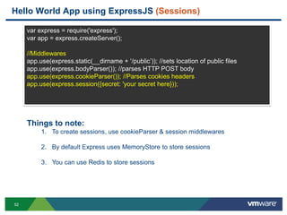 Hello World App using ExpressJS (Sessions)

     var express = require('express');
     var app = express.createServer();

     //Middlewares
     app.use(express.static(__dirname + „/public‟)); //sets location of public files
     app.use(express.bodyParser()); //parses HTTP POST body
     app.use(express.cookieParser()); //Parses cookies headers
     app.use(express.session({secret: 'your secret here}));




     Things to note:
          1. To create sessions, use cookieParser & session middlewares

          2. By default Express uses MemoryStore to store sessions

          3. You can use Redis to store sessions




52
 